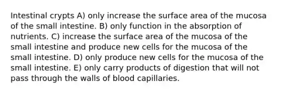 Intestinal crypts A) only increase the surface area of the mucosa of the small intestine. B) only function in the absorption of nutrients. C) increase the surface area of the mucosa of the small intestine and produce new cells for the mucosa of the small intestine. D) only produce new cells for the mucosa of the small intestine. E) only carry products of digestion that will not pass through the walls of blood capillaries.