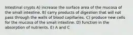 Intestinal crypts A) increase the surface area of the mucosa of the small intestine. B) carry products of digestion that will not pass through the walls of blood capillaries. C) produce new cells for the mucosa of the small intestine. D) function in the absorption of nutrients. E) A and C