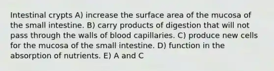 Intestinal crypts A) increase the surface area of the mucosa of the small intestine. B) carry products of digestion that will not pass through the walls of blood capillaries. C) produce new cells for the mucosa of the small intestine. D) function in the absorption of nutrients. E) A and C