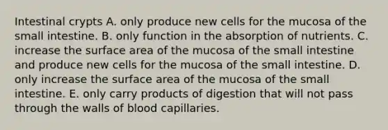 Intestinal crypts A. only produce new cells for the mucosa of the small intestine. B. only function in the absorption of nutrients. C. increase the surface area of the mucosa of the small intestine and produce new cells for the mucosa of the small intestine. D. only increase the surface area of the mucosa of the small intestine. E. only carry products of digestion that will not pass through the walls of blood capillaries.