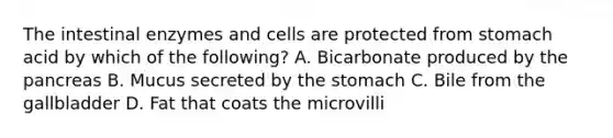 The intestinal enzymes and cells are protected from stomach acid by which of the following? A. Bicarbonate produced by the pancreas B. Mucus secreted by the stomach C. Bile from the gallbladder D. Fat that coats the microvilli