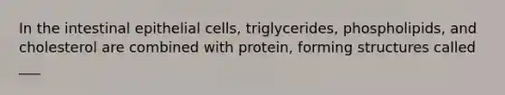 In the intestinal epithelial cells, triglycerides, phospholipids, and cholesterol are combined with protein, forming structures called ___