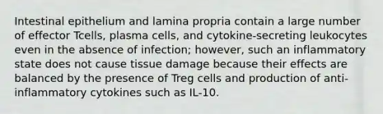 Intestinal epithelium and lamina propria contain a large number of effector Tcells, plasma cells, and cytokine-secreting leukocytes even in the absence of infection; however, such an inflammatory state does not cause tissue damage because their effects are balanced by the presence of Treg cells and production of anti-inflammatory cytokines such as IL-10.