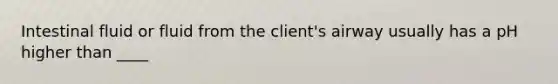 Intestinal fluid or fluid from the client's airway usually has a pH higher than ____