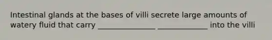 Intestinal glands at the bases of villi secrete large amounts of watery fluid that carry _______________ _____________ into the villi