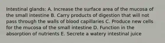 Intestinal glands: A. Increase the surface area of the mucosa of the small intestine B. Carry products of digestion that will not pass through the walls of blood capillaries C. Produce new cells for the mucosa of the small intestine D. Function in the absorption of nutrients E. Secrete a watery intestinal juice