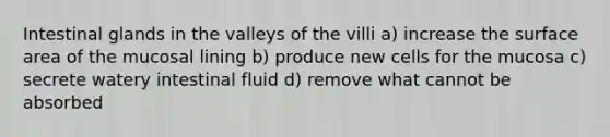 Intestinal glands in the valleys of the villi a) increase the surface area of the mucosal lining b) produce new cells for the mucosa c) secrete watery intestinal fluid d) remove what cannot be absorbed