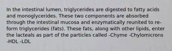 In the intestinal lumen, triglycerides are digested to fatty acids and monoglycerides. These two components are absorbed through the intestinal mucosa and enzymatically reunited to re-form triglycerides (fats). These fats, along with other lipids, enter the lacteals as part of the particles called -Chyme -Chylomicrons -HDL -LDL