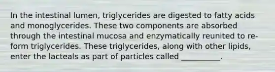 In the intestinal lumen, triglycerides are digested to fatty acids and monoglycerides. These two components are absorbed through the intestinal mucosa and enzymatically reunited to re-form triglycerides. These triglycerides, along with other lipids, enter the lacteals as part of particles called __________.