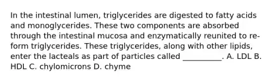 In the intestinal lumen, triglycerides are digested to fatty acids and monoglycerides. These two components are absorbed through the intestinal mucosa and enzymatically reunited to re-form triglycerides. These triglycerides, along with other lipids, enter the lacteals as part of particles called __________. A. LDL B. HDL C. chylomicrons D. chyme