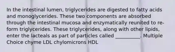 In the intestinal lumen, triglycerides are digested to fatty acids and monoglycerides. These two components are absorbed through the intestinal mucosa and enzymatically reunited to re-form triglycerides. These triglycerides, along with other lipids, enter the lacteals as part of particles called __________. Multiple Choice chyme LDL chylomicrons HDL