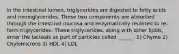 In the intestinal lumen, triglycerides are digested to fatty acids and monoglycerides. These two components are absorbed through the intestinal mucosa and enzymatically reuinted to re-form triglycerides. These triglycerides, along with other lipids, enter the lacteals as part of particles called ______. 1) Chyme 2) Chylomicrons 3) HDL 4) LDL