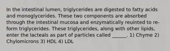 In the intestinal lumen, triglycerides are digested to fatty acids and monoglycerides. These two components are absorbed through the intestinal mucosa and enzymatically reuinted to re-form triglycerides. These triglycerides, along with other lipids, enter the lacteals as part of particles called ______. 1) Chyme 2) Chylomicrons 3) HDL 4) LDL