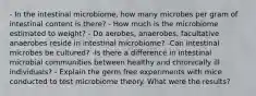 - In the intestinal microbiome, how many microbes per gram of intestinal content is there? - How much is the microbiome estimated to weight? - Do aerobes, anaerobes, facultative anaerobes reside in intestinal microbiome? -Can intestinal microbes be cultured? -Is there a difference in intestinal microbial communities between healthy and chronically ill individuals? - Explain the germ free experiments with mice conducted to test microbiome theory. What were the results?