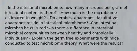 - In the intestinal microbiome, how many microbes per gram of intestinal content is there? - How much is the microbiome estimated to weight? - Do aerobes, anaerobes, facultative anaerobes reside in intestinal microbiome? -Can intestinal microbes be cultured? -Is there a difference in intestinal microbial communities between healthy and chronically ill individuals? - Explain the germ free experiments with mice conducted to test microbiome theory. What were the results?