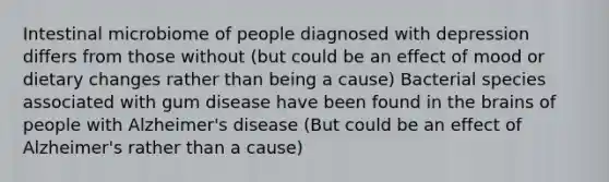 Intestinal microbiome of people diagnosed with depression differs from those without (but could be an effect of mood or dietary changes rather than being a cause) Bacterial species associated with gum disease have been found in <a href='https://www.questionai.com/knowledge/kLMtJeqKp6-the-brain' class='anchor-knowledge'>the brain</a>s of people with Alzheimer's disease (But could be an effect of Alzheimer's rather than a cause)