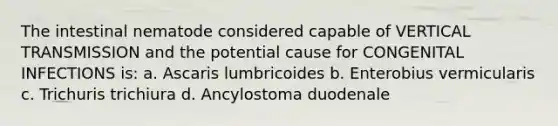 The intestinal nematode considered capable of VERTICAL TRANSMISSION and the potential cause for CONGENITAL INFECTIONS is: a. Ascaris lumbricoides b. Enterobius vermicularis c. Trichuris trichiura d. Ancylostoma duodenale