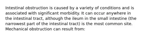 Intestinal obstruction is caused by a variety of conditions and is associated with significant morbidity. It can occur anywhere in the intestinal tract, although the ileum in the small intestine (the narrowest part of the intestinal tract) is the most common site. Mechanical obstruction can result from: