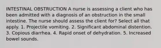 INTESTINAL OBSTRUCTION A nurse is assessing a client who has been admitted with a diagnosis of an obstruction in the small intestine. The nurse should assess the client for? Select all that apply. 1. Projectile vomiting. 2. Significant abdominal distention. 3. Copious diarrhea. 4. Rapid onset of dehydration. 5. Increased bowel sounds.