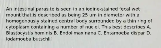 An intestinal parasite is seen in an iodine-stained fecal wet mount that is described as being 25 um in diameter with a homogenously stained central body surrounded by a thin ring of cytoplasm containing a number of nuclei. This best describes A. Blastocystis hominis B. Endolimax nana C. Entamoeba dispar D. lodamoeba butschlii