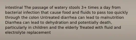 intestinal The passage of watery stools 3+ times a day from bacterial infection that cause food and fluids to pass too quickly through the colon Untreated diarrhea can lead to malnutrition Diarrhea can lead to dehydration and potentially death, particularly in children and the elderly Treated with fluid and electrolyte replacement