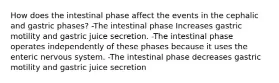 How does the intestinal phase affect the events in the cephalic and gastric phases? -The intestinal phase Increases gastric motility and gastric juice secretion. -The intestinal phase operates independently of these phases because it uses the enteric <a href='https://www.questionai.com/knowledge/kThdVqrsqy-nervous-system' class='anchor-knowledge'>nervous system</a>. -The intestinal phase decreases gastric motility and gastric juice secretion