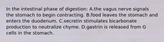 In the intestinal phase of digestion: A.the vagus nerve signals <a href='https://www.questionai.com/knowledge/kLccSGjkt8-the-stomach' class='anchor-knowledge'>the stomach</a> to begin contracting. B.food leaves the stomach and enters the duodenum. C.secretin stimulates bicarbonate production to neutralize chyme. D.gastrin is released from G cells in the stomach.