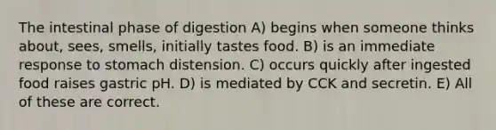 The intestinal phase of digestion A) begins when someone thinks about, sees, smells, initially tastes food. B) is an immediate response to stomach distension. C) occurs quickly after ingested food raises gastric pH. D) is mediated by CCK and secretin. E) All of these are correct.