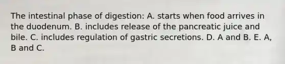 The intestinal phase of digestion: A. starts when food arrives in the duodenum. B. includes release of the pancreatic juice and bile. C. includes regulation of gastric secretions. D. A and B. E. A, B and C.