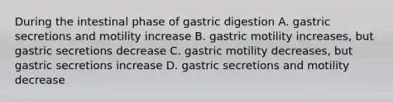 During the intestinal phase of gastric digestion A. gastric secretions and motility increase B. gastric motility increases, but gastric secretions decrease C. gastric motility decreases, but gastric secretions increase D. gastric secretions and motility decrease