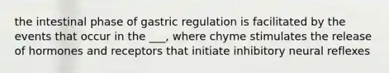 the intestinal phase of gastric regulation is facilitated by the events that occur in the ___, where chyme stimulates the release of hormones and receptors that initiate inhibitory neural reflexes