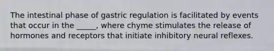 The intestinal phase of gastric regulation is facilitated by events that occur in the _____, where chyme stimulates the release of hormones and receptors that initiate inhibitory neural reflexes.