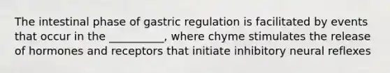 The intestinal phase of gastric regulation is facilitated by events that occur in the __________, where chyme stimulates the release of hormones and receptors that initiate inhibitory neural reflexes