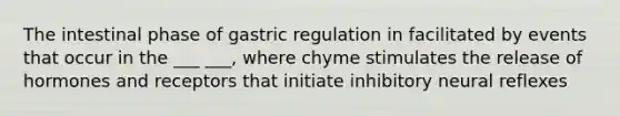 The intestinal phase of gastric regulation in facilitated by events that occur in the ___ ___, where chyme stimulates the release of hormones and receptors that initiate inhibitory neural reflexes