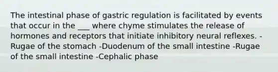 The intestinal phase of gastric regulation is facilitated by events that occur in the ___ where chyme stimulates the release of hormones and receptors that initiate inhibitory neural reflexes. -Rugae of <a href='https://www.questionai.com/knowledge/kLccSGjkt8-the-stomach' class='anchor-knowledge'>the stomach</a> -Duodenum of <a href='https://www.questionai.com/knowledge/kt623fh5xn-the-small-intestine' class='anchor-knowledge'>the small intestine</a> -Rugae of the small intestine -Cephalic phase