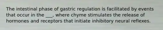 The intestinal phase of gastric regulation is facilitated by events that occur in the ___, where chyme stimulates the release of hormones and receptors that initiate inhibitory neural reflexes.