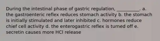 During the intestinal phase of gastric regulation, __________. a. the gastroenteric reflex reduces stomach activity b. the stomach is initially stimulated and later inhibited c. hormones reduce chief cell activity d. the enterogastric reflex is turned off e. secretin causes more HCl release