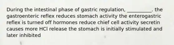 During the intestinal phase of gastric regulation, __________. the gastroenteric reflex reduces stomach activity the enterogastric reflex is turned off hormones reduce chief cell activity secretin causes more HCl release <a href='https://www.questionai.com/knowledge/kLccSGjkt8-the-stomach' class='anchor-knowledge'>the stomach</a> is initially stimulated and later inhibited