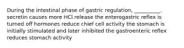 During the intestinal phase of gastric regulation, __________. secretin causes more HCl release the enterogastric reflex is turned off hormones reduce chief cell activity the stomach is initially stimulated and later inhibited the gastroenteric reflex reduces stomach activity