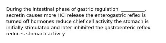 During the intestinal phase of gastric regulation, __________. secretin causes more HCl release the enterogastric reflex is turned off hormones reduce chief cell activity the stomach is initially stimulated and later inhibited the gastroenteric reflex reduces stomach activity