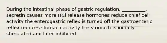 During the intestinal phase of gastric regulation, __________. secretin causes more HCl release hormones reduce chief cell activity the enterogastric reflex is turned off the gastroenteric reflex reduces stomach activity <a href='https://www.questionai.com/knowledge/kLccSGjkt8-the-stomach' class='anchor-knowledge'>the stomach</a> is initially stimulated and later inhibited