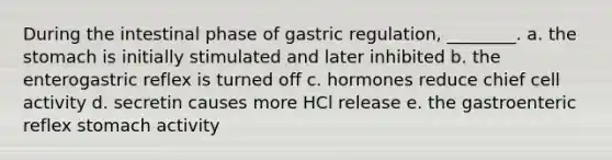 During the intestinal phase of gastric regulation, ________. a. the stomach is initially stimulated and later inhibited b. the enterogastric reflex is turned off c. hormones reduce chief cell activity d. secretin causes more HCl release e. the gastroenteric reflex stomach activity