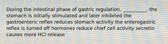 During the intestinal phase of gastric regulation, __________. the stomach is initially stimulated and later inhibited the gastroenteric reflex reduces stomach activity the enterogastric reflex is turned off hormones reduce chief cell activity secretin causes more HCl release