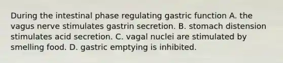 During the intestinal phase regulating gastric function A. the vagus nerve stimulates gastrin secretion. B. stomach distension stimulates acid secretion. C. vagal nuclei are stimulated by smelling food. D. gastric emptying is inhibited.