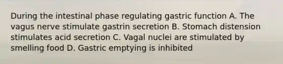 During the intestinal phase regulating gastric function A. The vagus nerve stimulate gastrin secretion B. Stomach distension stimulates acid secretion C. Vagal nuclei are stimulated by smelling food D. Gastric emptying is inhibited