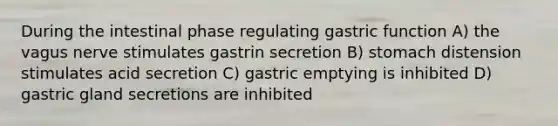 During the intestinal phase regulating gastric function A) the vagus nerve stimulates gastrin secretion B) stomach distension stimulates acid secretion C) gastric emptying is inhibited D) gastric gland secretions are inhibited