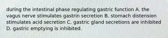 during the intestinal phase regulating gastric function A. the vagus nerve stimulates gastrin secretion B. stomach distension stimulates acid secretion C. gastric gland secretions are inhibited D. gastric emptying is inhibited.