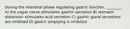 During the intestinal phase regulating gastric function, ________. A) the vagus nerve stimulates gastrin secretion B) stomach distension stimulates acid secretion C) gastric gland secretions are inhibited D) gastric emptying is inhibited