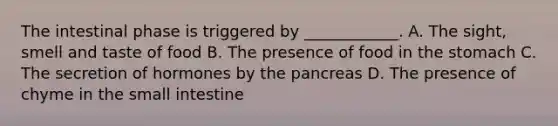 The intestinal phase is triggered by ____________. A. The sight, smell and taste of food B. The presence of food in <a href='https://www.questionai.com/knowledge/kLccSGjkt8-the-stomach' class='anchor-knowledge'>the stomach</a> C. The secretion of hormones by <a href='https://www.questionai.com/knowledge/kITHRba4Cd-the-pancreas' class='anchor-knowledge'>the pancreas</a> D. The presence of chyme in <a href='https://www.questionai.com/knowledge/kt623fh5xn-the-small-intestine' class='anchor-knowledge'>the small intestine</a>