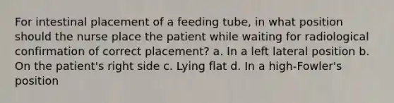 For intestinal placement of a feeding tube, in what position should the nurse place the patient while waiting for radiological confirmation of correct placement? a. In a left lateral position b. On the patient's right side c. Lying flat d. In a high-Fowler's position